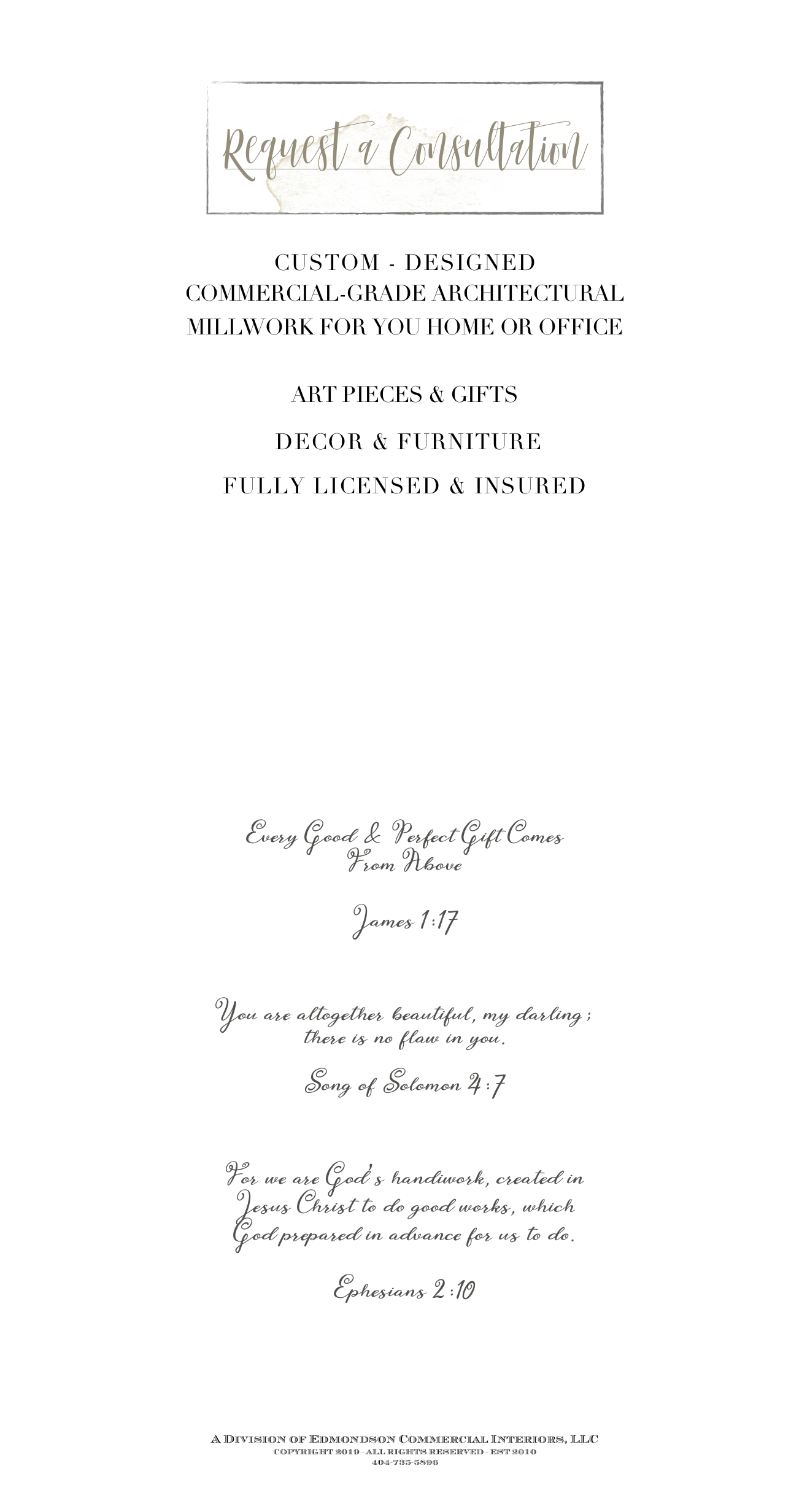 
￼

CUSTOM - DESIGNED
COMMERCIAL-GRADE ARCHITECTURAL 
MILLWORK FOR YOU HOME OR OFFICE

ART PIECES & GIFTS

 DECOR & FURNITURE

FULLY LICENSED & INSURED











Every Good & Perfect Gift Comes 
From Above 

James 1:17

You are altogether beautiful, my darling; 
there is no flaw in you.

Song of Solomon 4:7

For we are God’s handiwork, created in 
Jesus Christ to do good works, which 
God prepared in advance for us to do.

Ephesians 2:10



A Division of Edmondson Commercial Interiors, LLC
COPYRIGHT 2019 - ALL RIGHTS RESERVED - EST 2010
404-735-5896